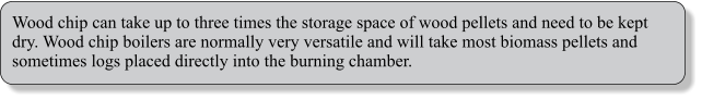 Wood chip can take up to three times the storage space of wood pellets and need to be kept dry. Wood chip boilers are normally very versatile and will take most biomass pellets and sometimes logs placed directly into the burning chamber.