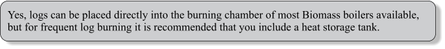 Yes, logs can be placed directly into the burning chamber of most Biomass boilers available, but for frequent log burning it is recommended that you include a heat storage tank.